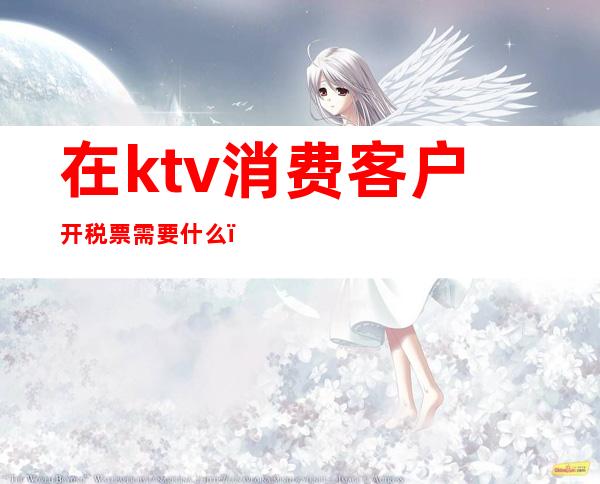 在ktv消费客户开税票需要什么（ktv增值税发票怎么开）