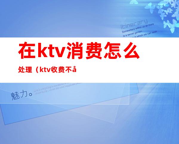 在ktv消费怎么处理（ktv收费不合理怎么办）