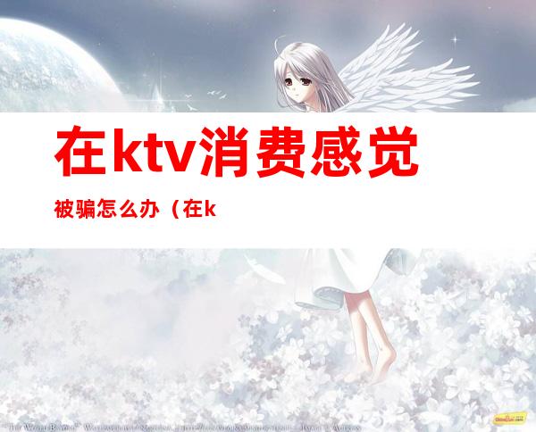 在ktv消费感觉被骗怎么办(在ktv被骗了两千多块钱怎么办)