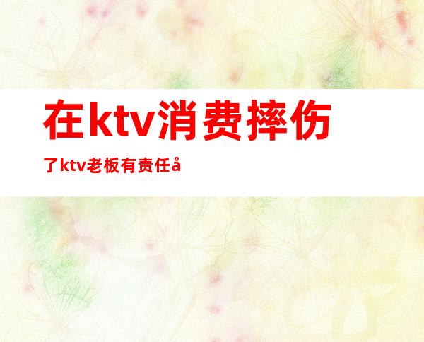在ktv消费摔伤了ktv老板有责任吗(ktv摔伤承担多少责任)