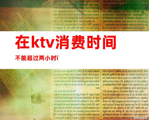 在ktv消费时间不能超过两小时(ktv两小时一般消费多少)