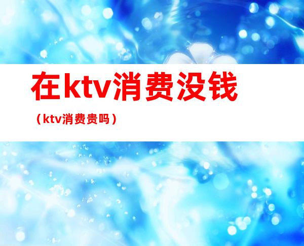 在ktv消费没钱(ktv消费贵吗)