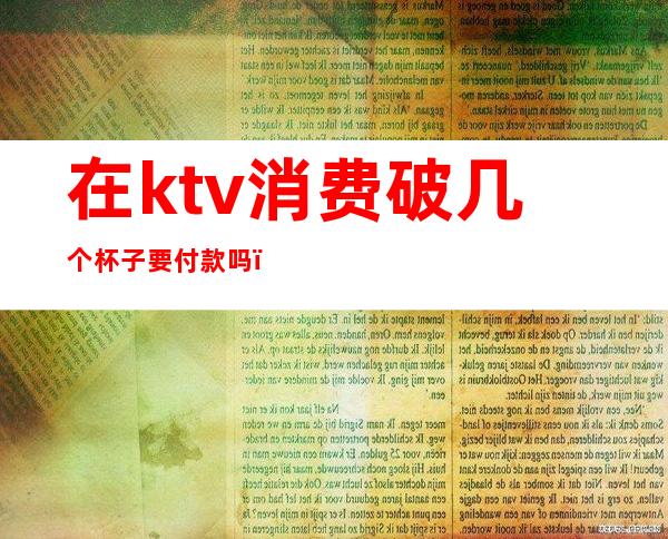 在ktv消费破几个杯子要付款吗(ktv碎了一个杯子)