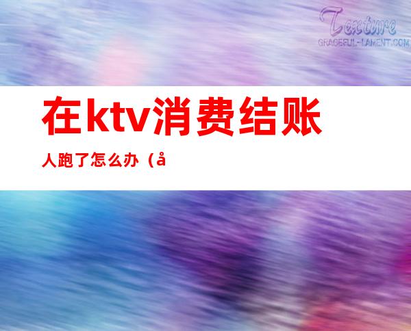 在ktv消费结账人跑了怎么办(在ktv消费结账人跑了怎么办呢)