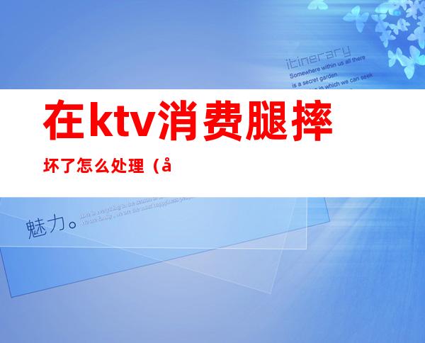 在ktv消费腿摔坏了怎么处理(在ktv摔倒能赔多少钱)
