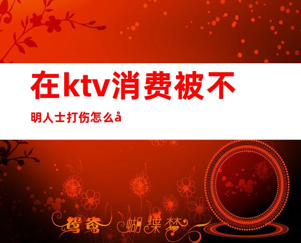 在ktv消费被不明人士打伤怎么处理（在ktv消费被工作人员殴打）