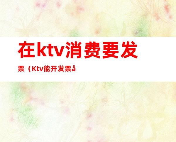在ktv消费要发票(Ktv能开发票吗)
