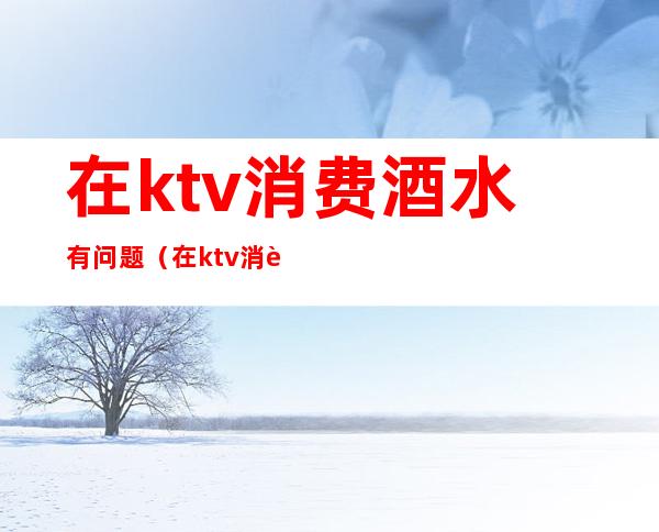 在ktv消费酒水有问题(在ktv消费酒水有问题吗)