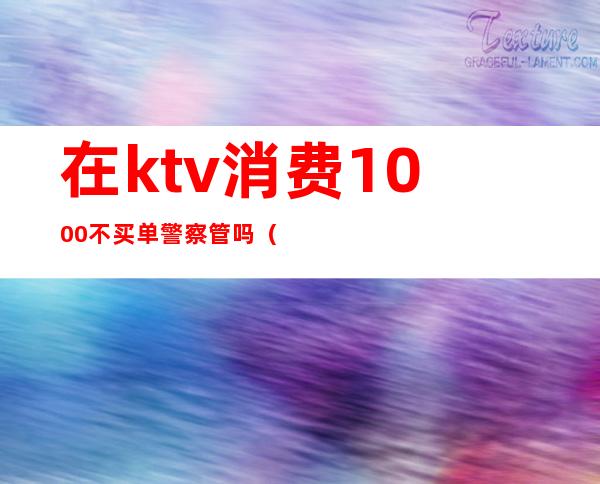 在ktv消费1000不买单警察管吗(警察不能去KTV)