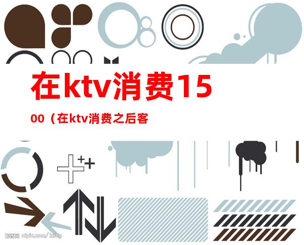在ktv消费1500(在ktv消费之后客人出去之后死亡了,跟KTV有关系吗)