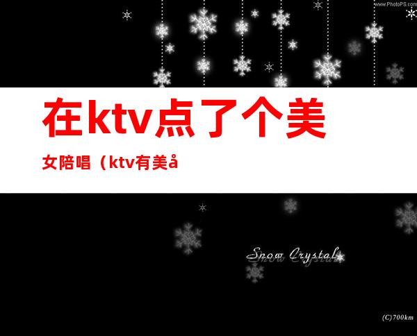 在ktv点了个美女陪唱(ktv有美女陪唱歌多少钱)