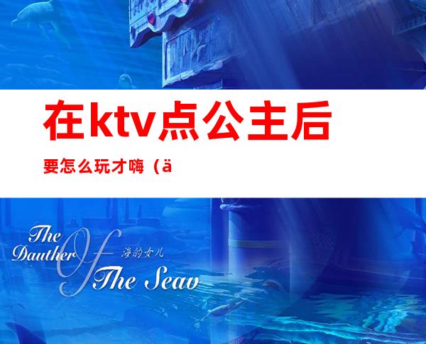 在ktv点公主后要怎么玩才嗨(一般ktv的公主可以怎么玩)