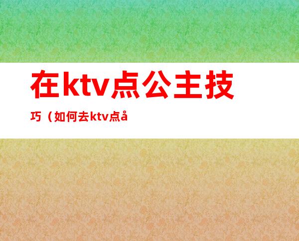 在ktv点公主技巧(如何去ktv点公主)