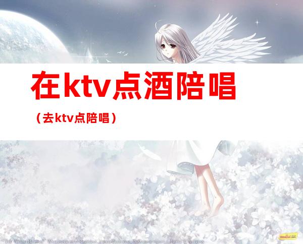 在ktv点酒陪唱（去ktv点陪唱）