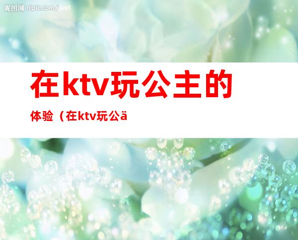在ktv玩公主的体验(在ktv玩公主的体验感受)