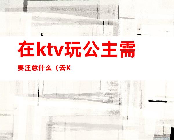 在ktv玩公主需要注意什么(去KTV怎样可以玩公主)