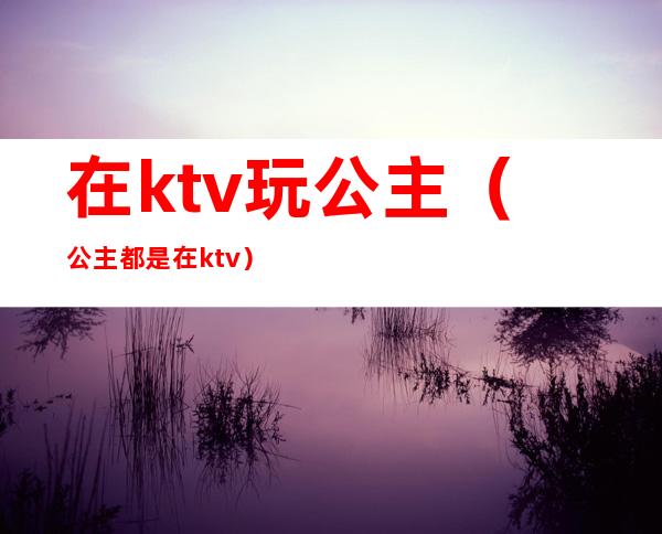 在ktv玩公主（公主都是在ktv）