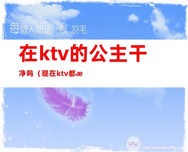 在ktv的公主干净吗(现在ktv都有公主吗)