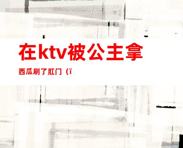 在ktv被公主拿西瓜刷了肛门()