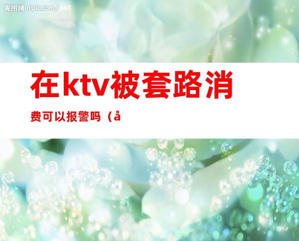 在ktv被套路消费可以报警吗(在ktv被坑了可以报警吗)