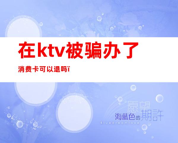 在ktv被骗办了消费卡可以退吗(ktv充值卡可以退钱吗)