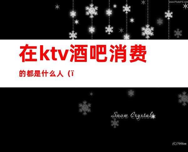在ktv酒吧消费的都是什么人()