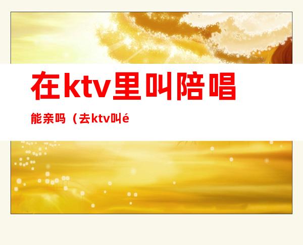在ktv里叫陪唱能亲吗（去ktv叫陪唱都是搂着）
