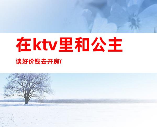在ktv里和公主谈好价钱去开房(ktv里公主怎么收费)