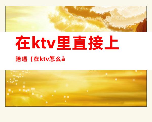 在ktv里直接上陪唱(在ktv怎么叫陪唱)