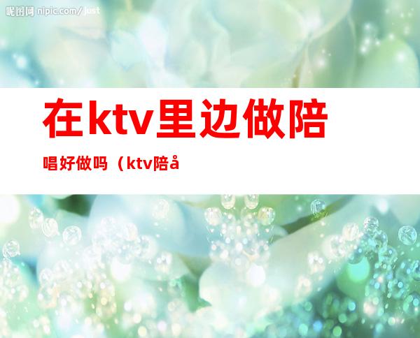 在ktv里边做陪唱好做吗（ktv陪唱能干啥）