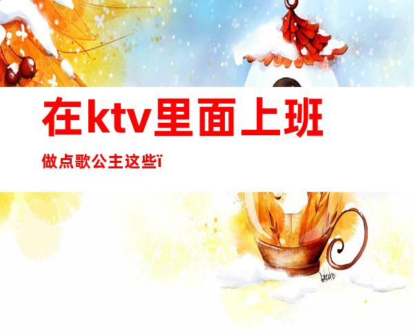 在ktv里面上班做点歌公主这些(ktv陪唱歌的公主都可以干什么)