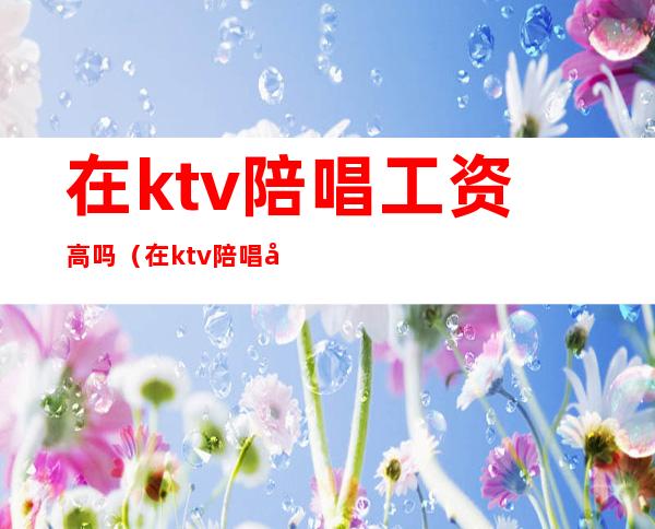 在ktv陪唱工资高吗(在ktv陪唱工资高吗)