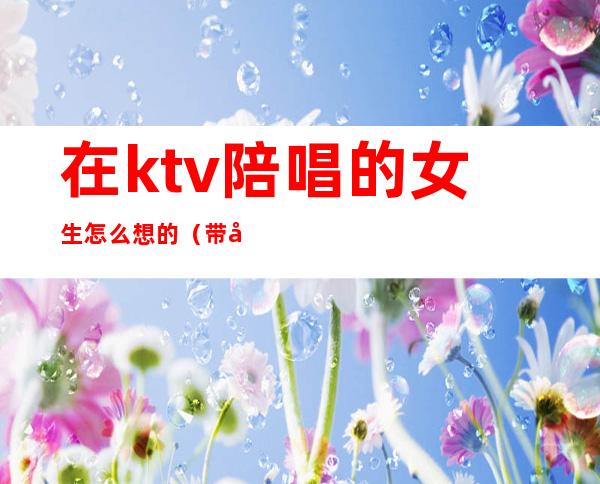 在ktv陪唱的女生怎么想的(带女的去ktv还点陪唱好吗)