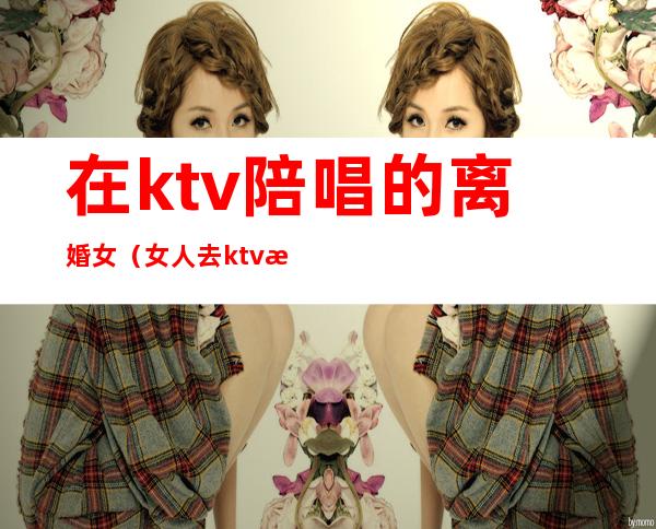 在ktv陪唱的离婚女(女人去ktv找陪唱)