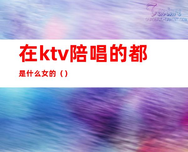 在ktv陪唱的都是什么女的()