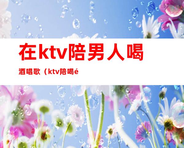 在ktv陪男人喝酒唱歌(ktv陪喝酒的)