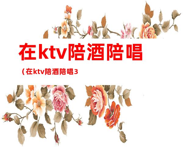 在ktv陪酒陪唱（在ktv陪酒陪唱300元可以干什么）