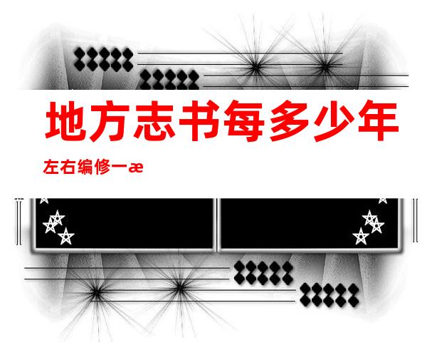 地方志书每多少年左右编修一次(地方志书每几年左右编修一次)