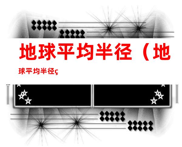 地球平均半径(地球平均半径约多少)