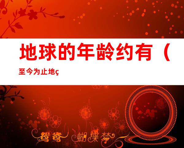 地球的年龄约有(至今为止地球的年龄约为)