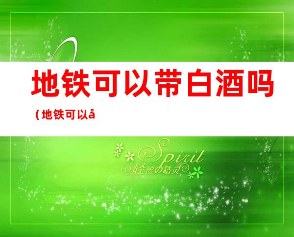 地铁可以带白酒吗（地铁可以带白酒吗,没有打开过的）
