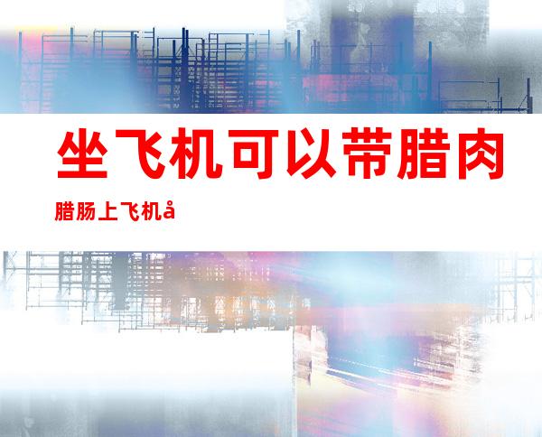 坐飞机可以带腊肉腊肠上飞机吗（腊肉可以带上飞机吗）