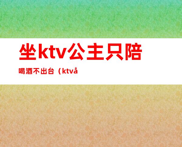 坐ktv公主只陪喝酒不出台(ktv公主不喝酒可以吗)