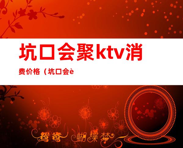坑口会聚ktv消费价格（坑口会聚ktv价格表）