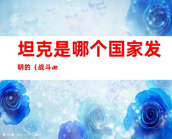 坦克是哪个国家发明的（战斗机是哪个国家发明的）