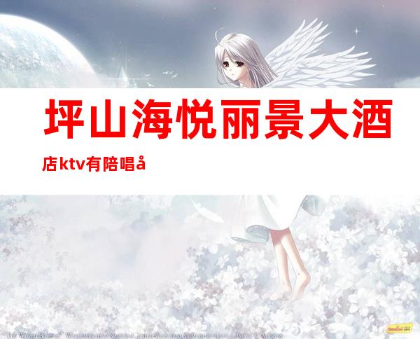 坪山海悦丽景大酒店ktv有陪唱吗(坪地大酒店ktv电话)