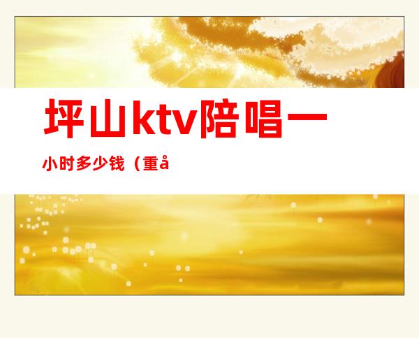 坪山ktv陪唱一小时多少钱(重庆ktv陪唱价格)