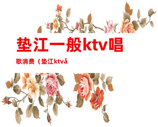 垫江一般ktv唱歌消费(垫江ktv哪个好玩)