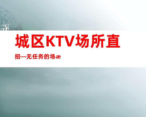 城区KTV场所直招—无任务的场所—没有经验不要紧