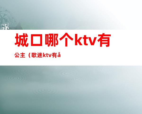 城口哪个ktv有公主(歌迷ktv有公主吗)